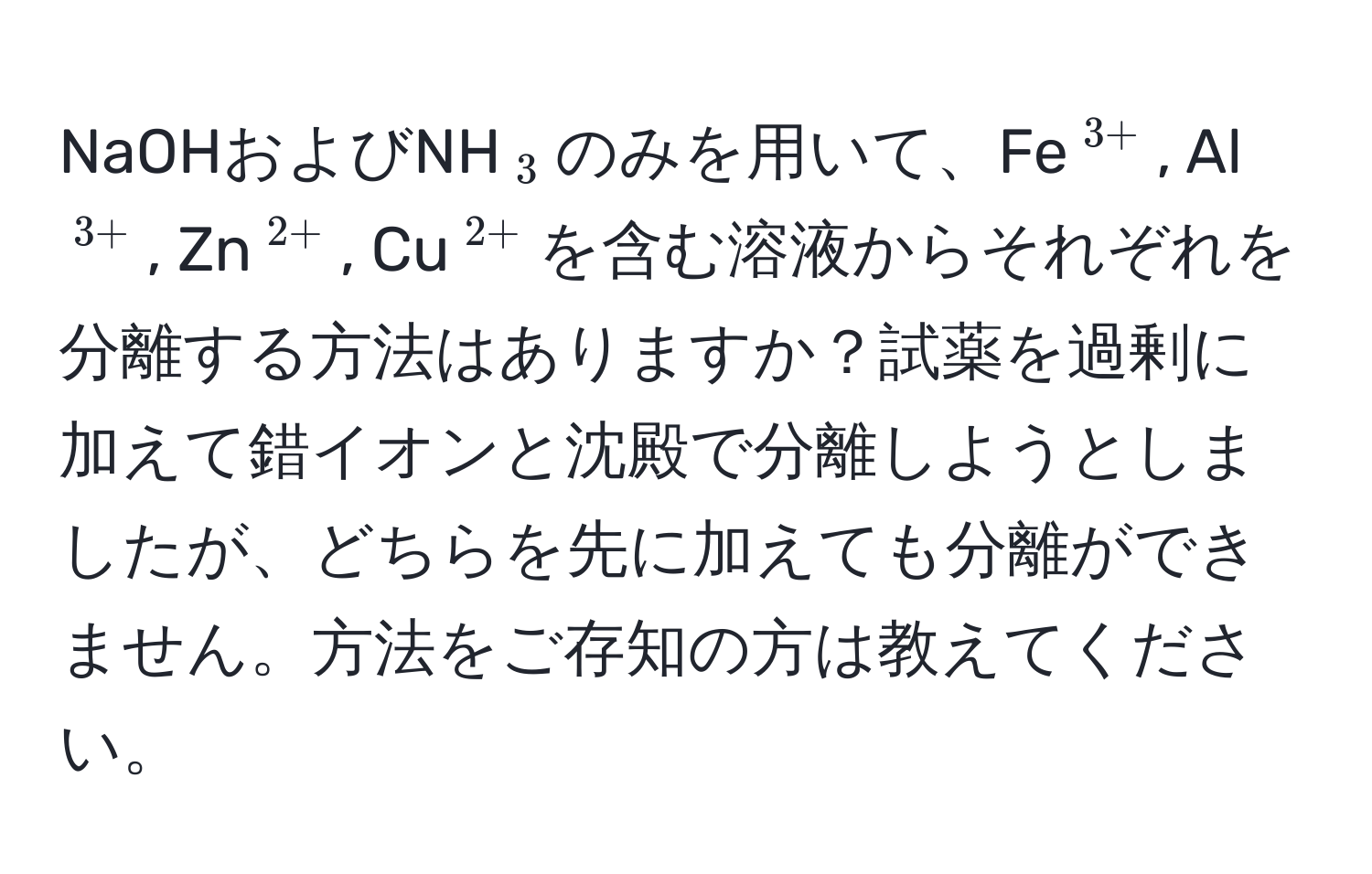 NaOHおよびNH(_3)のみを用いて、Fe(^3+), Al(^3+), Zn(^2+), Cu(^2+)を含む溶液からそれぞれを分離する方法はありますか？試薬を過剰に加えて錯イオンと沈殿で分離しようとしましたが、どちらを先に加えても分離ができません。方法をご存知の方は教えてください。