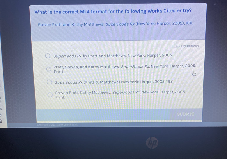 What is the correct MLA format for the following Works Cited entry?
Steven Pratt and Kathy Matthews, SuperFoods Rx (New York: Harper, 2005), 168.
1 of 5 QUESTIONS
SuperFoods Rx by Pratt and Matthews. New York: Harper, 2005.
Pratt, Steven, and Kathy Matthews. SuperFoods Rx. New York: Harper, 2005.
Print
SuperFoods Rx (Pratt & Matthews) New York: Harper, 2005, 168.
Steven Pratt, Kathy Matthews. SuperFoods Rx. New York: Harper, 2005.
Print.
S
SUBMIT
Copyright © 2024 Apex Learning Ino