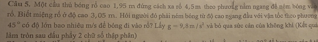 Một cầu thủ bóng rồ cao 1,95 m đứng cách xa rồ 4,5m theo phươn.g nằm ngang đề ném bóng vào 
rồ. Biết miệng rổ ở độ cao 3,05 m. Hỏi người đó phải ném bóng từ độ cao ngang đầu với vận tốc theo phương
45° có độ lớn bao nhiêu m/s để bóng đi vào rồ? Lấy g=9,8m/s^2 và bỏ qua sức cản của không khí (Kết quả 
làm tròn sau dấu phẩy 2 chữ số thập phân)