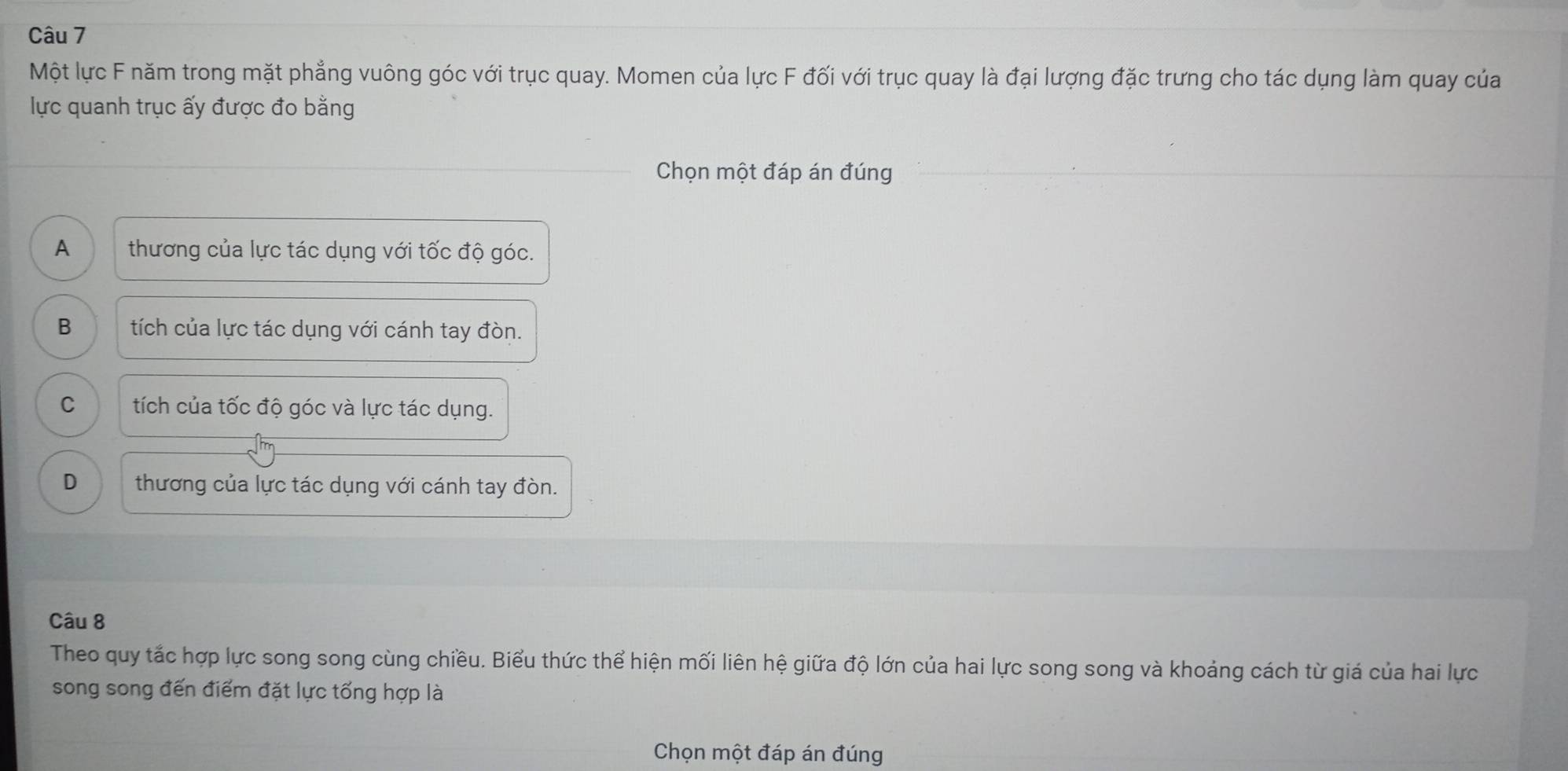 Một lực F năm trong mặt phẳng vuông góc với trục quay. Momen của lực F đối với trục quay là đại lượng đặc trưng cho tác dụng làm quay của
lực quanh trục ấy được đo bằng
Chọn một đáp án đúng
A thương của lực tác dụng với tốc độ góc.
B tích của lực tác dụng với cánh tay đòn.
C tích của tốc độ góc và lực tác dụng.
D thương của lực tác dụng với cánh tay đòn.
Câu 8
Theo quy tắc hợp lực song song cùng chiều. Biểu thức thể hiện mối liên hệ giữa độ lớn của hai lực song song và khoảng cách từ giá của hai lực
song song đến điểm đặt lực tổng hợp là
Chọn một đáp án đúng