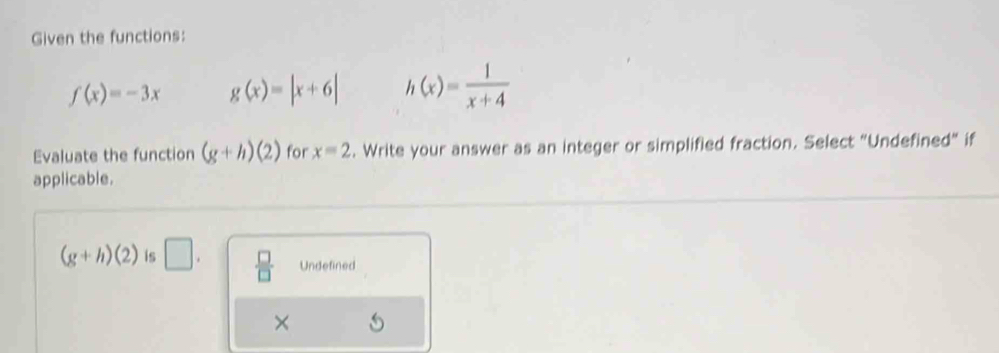 Given the functions:
f(x)=-3x g(x)=|x+6| h(x)= 1/x+4 
Evaluate the function (g+h)(2) for x=2. Write your answer as an integer or simplified fraction. Select "Undefined” if
applicable.
(g+h)(2) is □.  □ /□   Undefined
×