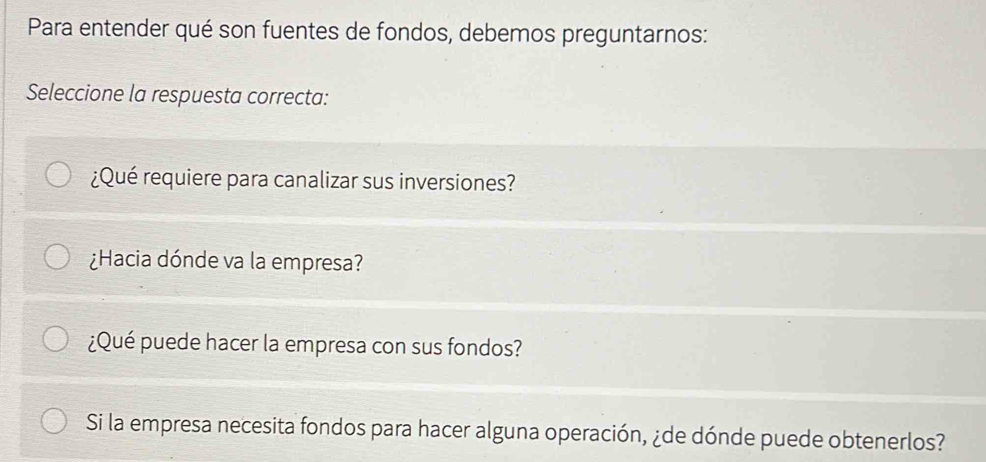 Para entender qué son fuentes de fondos, debemos preguntarnos:
Seleccione la respuesta correcta:
¿Qué requiere para canalizar sus inversiones?
¿Hacia dónde va la empresa?
¿Qué puede hacer la empresa con sus fondos?
Si la empresa necesita fondos para hacer alguna operación, ¿de dónde puede obtenerlos?