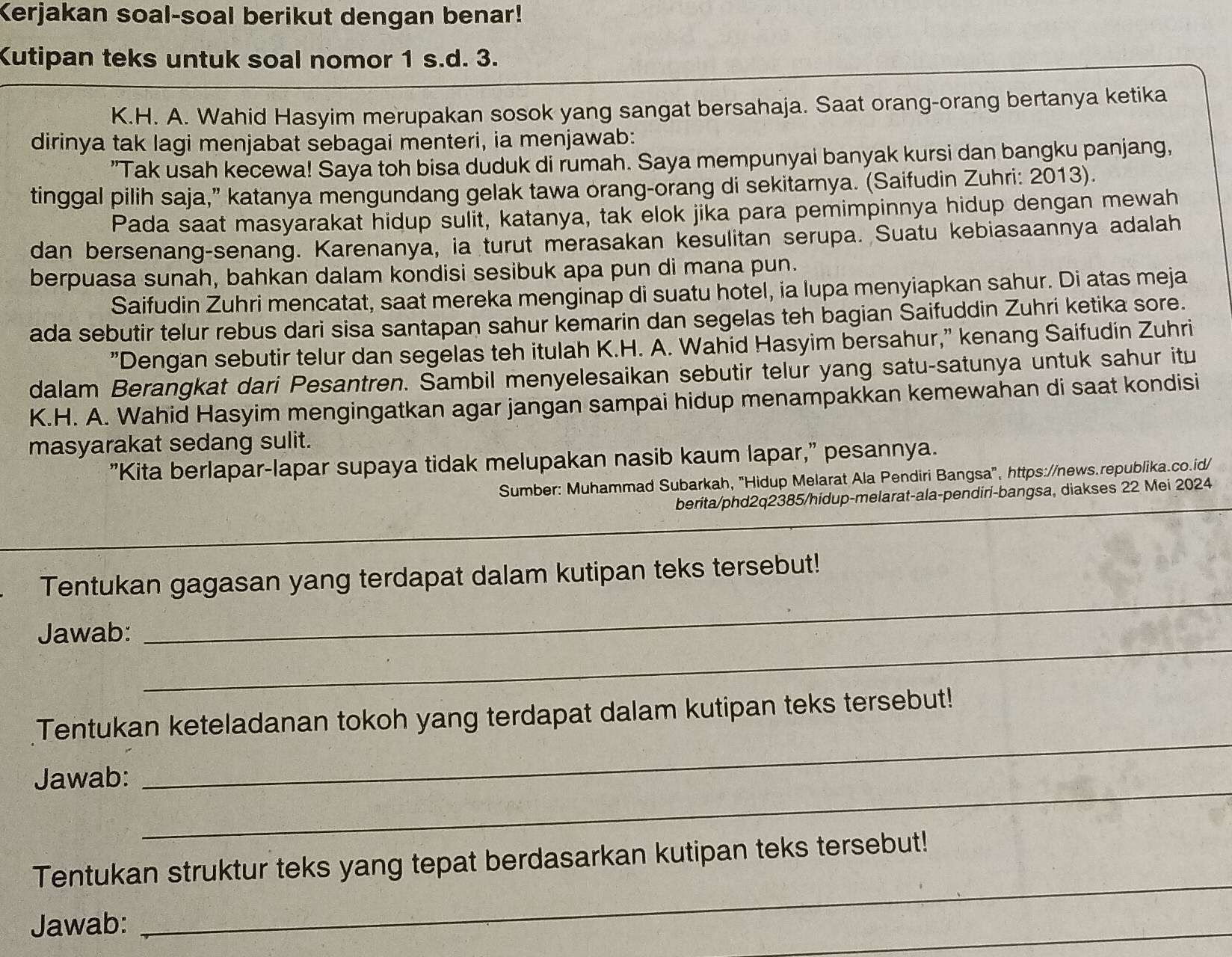 Kerjakan soal-soal berikut dengan benar!
Kutipan teks untuk soal nomor 1 s.d. 3.
K.H. A. Wahid Hasyim merupakan sosok yang sangat bersahaja. Saat orang-orang bertanya ketika
dirinya tak lagi menjabat sebagai menteri, ia menjawab:
"Tak usah kecewa! Saya toh bisa duduk di rumah. Saya mempunyai banyak kursi dan bangku panjang,
tinggal pilih saja,” katanya mengundang gelak tawa orang-orang di sekitarnya. (Saifudin Zuhri: 2013).
Pada saat masyarakat hidup sulit, katanya, tak elok jika para pemimpinnya hidup dengan mewah
dan bersenang-senang. Karenanya, ia turut merasakan kesulitan serupa. Suatu kebiasaannya adalah
berpuasa sunah, bahkan dalam kondisi sesibuk apa pun di mana pun.
Saifudin Zuhri mencatat, saat mereka menginap di suatu hotel, ia lupa menyiapkan sahur. Di atas meja
ada sebutir telur rebus dari sisa santapan sahur kemarin dan segelas teh bagian Saifuddin Zuhri ketika sore.
"Dengan sebutir telur dan segelas teh itulah K.H. A. Wahid Hasyim bersahur," kenang Saifudin Zuhri
dalam Berangkat dari Pesantren. Sambil menyelesaikan sebutir telur yang satu-satunya untuk sahur itu
K.H. A. Wahid Hasyim mengingatkan agar jangan sampai hidup menampakkan kemewahan di saat kondisi
masyarakat sedang sulit.
"Kita berlapar-lapar supaya tidak melupakan nasib kaum lapar," pesannya.
Sumber: Muhammad Subarkah, "Hidup Melarat Ala Pendiri Bangsa", https://news.republika.co.id/
berita/phd2q2385/hidup-melarat-ala-pendiri-bangsa, diakses 22 Mei 2024
_
Tentukan gagasan yang terdapat dalam kutipan teks tersebut!
_
Jawab:
_
Tentukan keteladanan tokoh yang terdapat dalam kutipan teks tersebut!
_
Jawab:
_
Tentukan struktur teks yang tepat berdasarkan kutipan teks tersebut!
Jawab:
_