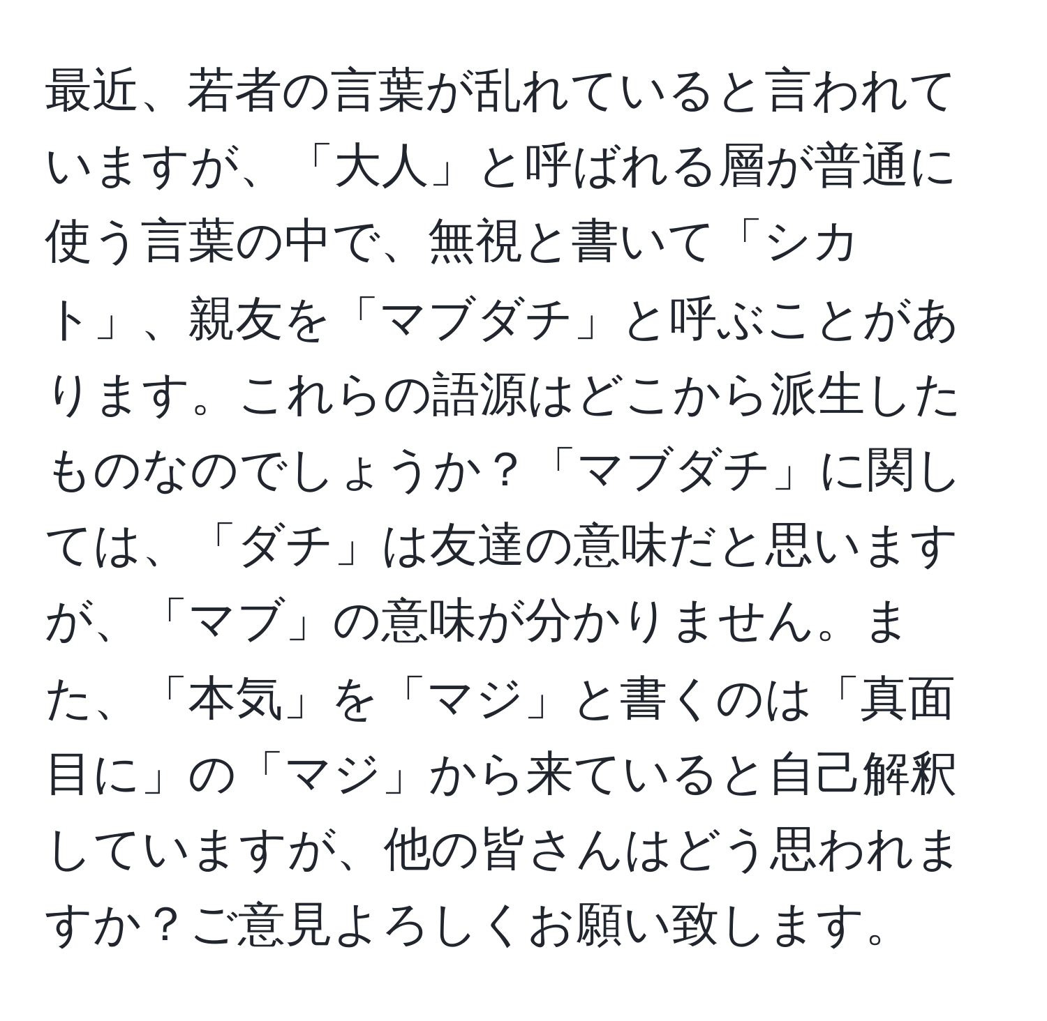 最近、若者の言葉が乱れていると言われていますが、「大人」と呼ばれる層が普通に使う言葉の中で、無視と書いて「シカト」、親友を「マブダチ」と呼ぶことがあります。これらの語源はどこから派生したものなのでしょうか？「マブダチ」に関しては、「ダチ」は友達の意味だと思いますが、「マブ」の意味が分かりません。また、「本気」を「マジ」と書くのは「真面目に」の「マジ」から来ていると自己解釈していますが、他の皆さんはどう思われますか？ご意見よろしくお願い致します。