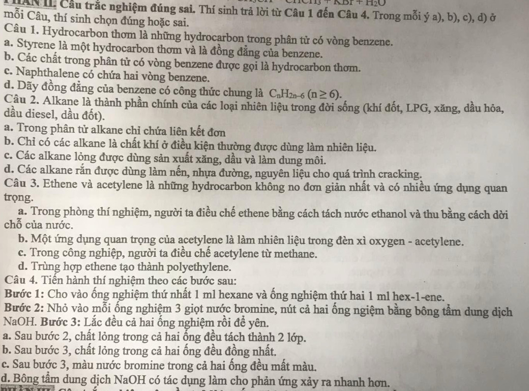 ABT+H_2O
Càn L Cầu trắc nghiệm đúng sai. Thí sinh trả lời từ Câu 1 đến Câu 4. Trong mỗi ý a), b), c), d) ở
mỗi Câu, thí sinh chọn đúng hoặc sai.
Câu 1. Hydrocarbon thơm là những hydrocarbon trong phân tử có vòng benzene.
a. Styrene là một hydrocarbon thơm và là đồng đẳng của benzene.
b. Các chất trong phân tử có vòng benzene được gọi là hydrocarbon thơm.
c. Naphthalene có chứa hai vòng benzene.
d. Dãy đồng đẳng của benzene có công thức chung là C_nH_2n-6(n≥ 6).
Câu 2. Alkane là thành phần chính của các loại nhiên liệu trong đời sống (khí đốt, LPG, xăng, dầu hỏa,
dầu diesel, dầu đốt).
a. Trong phân tử alkane chỉ chứa liên kết đơn
b. Chỉ có các alkane là chất khí ở điều kiện thường được dùng làm nhiên liệu.
c. Các alkane lỏng được dùng sản xuất xăng, dầu và làm dung môi.
d. Các alkane rắn được dùng làm nến, nhựa đường, nguyên liệu cho quá trình cracking.
Câu 3. Ethene và acetylene là những hydrocarbon không no đơn giản nhất và có nhiều ứng dụng quan
trọng.
a. Trong phòng thí nghiệm, người ta điều chế ethene bằng cách tách nước ethanol và thu bằng cách dời
chỗ của nước.
b. Một ứng dụng quan trọng của acetylene là làm nhiên liệu trong đèn xì oxygen - acetylene.
c. Trong công nghiệp, người ta điều chế acetylene từ methane.
d. Trùng hợp ethene tạo thành polyethylene.
Câu 4. Tiến hành thí nghiệm theo các bước sau:
Bước 1: Cho vào ống nghiệm thứ nhất 1 ml hexane và ống nghiệm thứ hai 1 ml hex-1-ene.
Bước 2: Nhỏ vào mỗi ống nghiệm 3 giọt nước bromine, nút cả hai ống ngiệm bằng bông tầm dung dịch
NaOH. Bước 3: Lắc đều cả hai ống nghiệm rồi để yên.
a. Sau bước 2, chất lỏng trong cả hai ổng đều tách thành 2 lớp.
b. Sau bước 3, chất lỏng trong cả hai ống đều đồng nhất.
c. Sau bước 3, màu nước bromine trong cả hai ống đều mất màu.
d. Bông tầm dung dịch NaOH có tác dụng làm cho phản ứng xảy ra nhanh hơn.