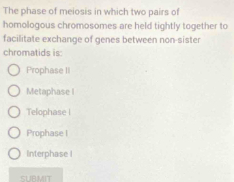 The phase of meiosis in which two pairs of
homologous chromosomes are held tightly together to
facilitate exchange of genes between non-sister
chromatids is
Prophase II
Metaphase I
Telophase I
Prophase I
Interphase I
SURMIT