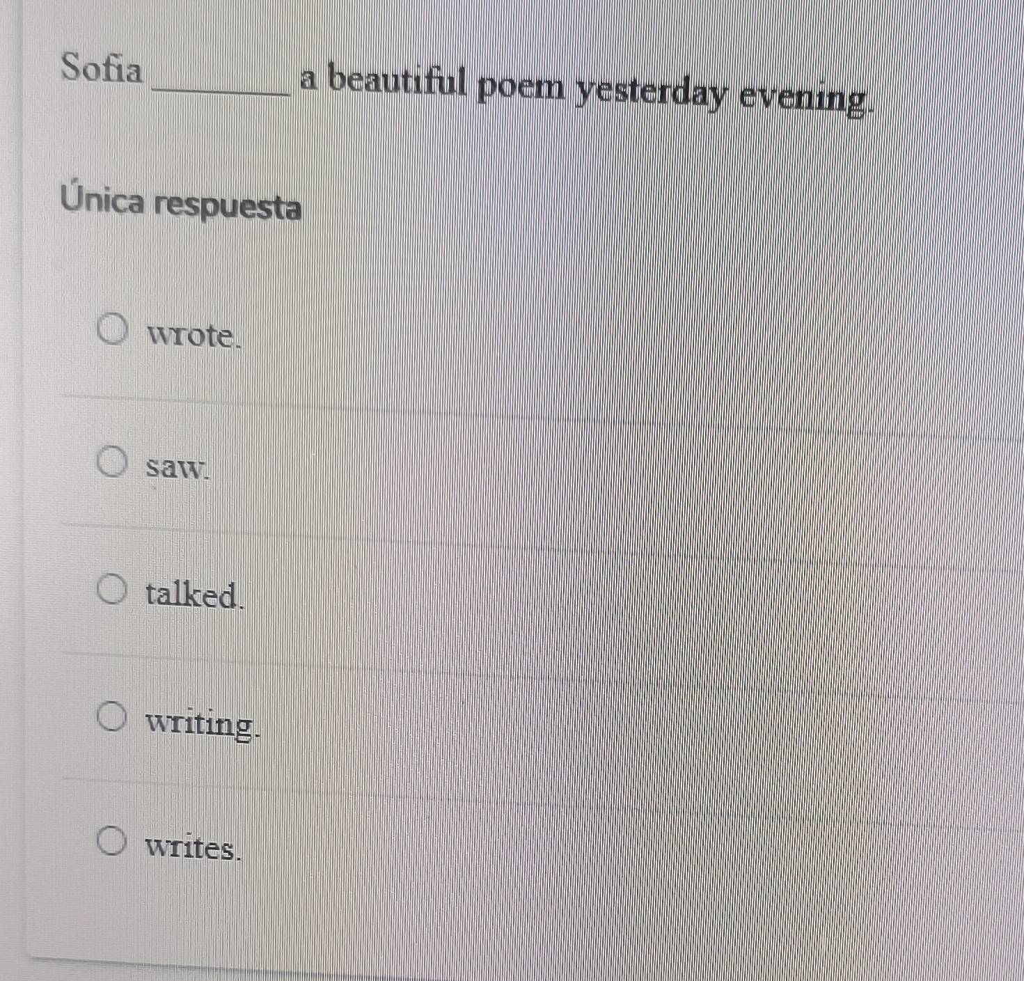 Sofia_ a beautiful poem yesterday evening.
Única respuesta
wrote.
saw
talked.
writing.
writes.