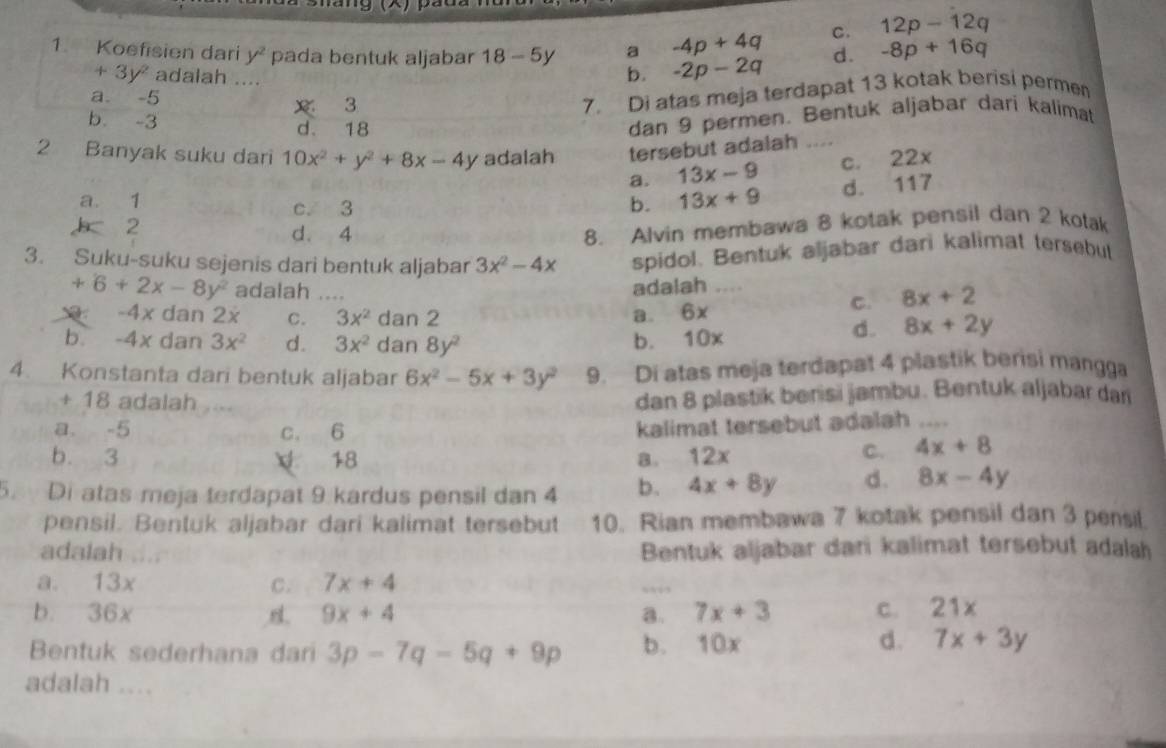 C. 12p-12q
a -4p+4q d. -8p+16q
1. Koefisien dari y^2 pada bentuk aljabar 18-5y b. -2p-2q
+3y^2 adalah ....
a -5
3
7. Di atas meja terdapat 13 kotak berisi permen
b. -3
d、 18
dan 9 permen. Bentuk aljabar dari kalimat
2 Banyak suku dari 10x^2+y^2+8x-4y adalah tersebut adalah
a. 13x-9 C. 22
a. 1 c. 3 b. 13x+9 d. 117
2
d. 4
8. Alvin membawa 8 kotak pensil dan 2 kotak
3. Suku-suku sejenis dari bentuk aljabar 3x^2-4x spidol. Bentuk aljabar dari kalimat tersebut
adalah
+6+2x-8y^2 adalah __C. 8x+2
a. 6*
-4* dan 2x C. 3x^2 dan 2 8x+2y
d.
b -4x dan 3x^2 d. 3x^2 dan 8y^2
b. 10x
4. Konstanta dari bentuk aljabar 6x^2-5x+3y^2 9. Di atas meja terdapat 4 plastik berisi mangga
+ 18 adalah      
dan 8 plastik benisi jambu. Bentuk aljabar dan
a. -5 c. 6
kalimat tersebut adalah_
b. 3 V 18 8. 12x
C. 4x+8
5. Di atas meja terdapat 9 kardus pensil dan 4 b. 4x+8y d. 8x-4y
pensil. Bentuk aljabar dari kalimat tersebut 10. Rian membawa 7 kotak pensil dan 3 pensil.
adalah Bentuk aljabar dari kalimat tersebut adalah
a. 13x C. 7x+4
b. 36x 9x+4 a. 7x+3 c. 21x
d.
Bentuk sederhana dari 3p-7q-5q+9p b. 10x 7x+3y
adalah ....