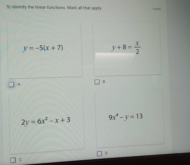 Identify the linear functions. Mark all that apply. 1 point
y=-5(x+7)
y+8= x/2 
A
B
2y=6x^2-x+3
9x^4-y=13
D
C