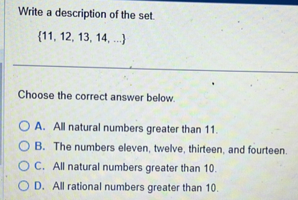 Write a description of the set.
 11,12,13,14,...
Choose the correct answer below.
A. All natural numbers greater than 11.
B. The numbers eleven, twelve, thirteen, and fourteen.
C. All natural numbers greater than 10.
D. All rational numbers greater than 10.