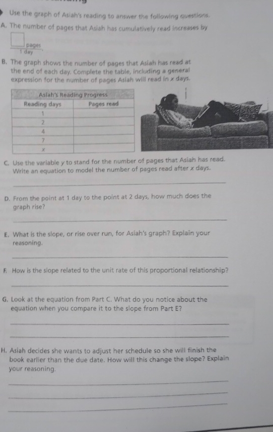 Use the graph of Asiah's reading to answer the following questions. 
A. The number of pages that Asiah has cumulatively read increases by 
pages
1 day
B. The graph shows the number of pages that Asiah has read at 
the end of each day. Complete the table, including a general 
expression for the number of pages Asiah will read in x days. 
C. Use the variable y to stand for the number of pages that Asiah has read. 
Write an equation to model the number of pages read after x days. 
_ 
D. From the point at 1 day to the point at 2 days, how much does the 
graph rise? 
_ 
E. What is the slope, or rise over run, for Asiah's graph? Explain your 
reasoning. 
_ 
F How is the slope related to the unit rate of this proportional relationship? 
_ 
G, Look at the equation from Part C. What do you notice about the 
equation when you compare it to the slope from Part E? 
_ 
_ 
H. Asiah decides she wants to adjust her schedule so she will finish the 
book earlier than the due date. How will this change the slope? Explain 
your reasoning. 
_ 
_ 
_