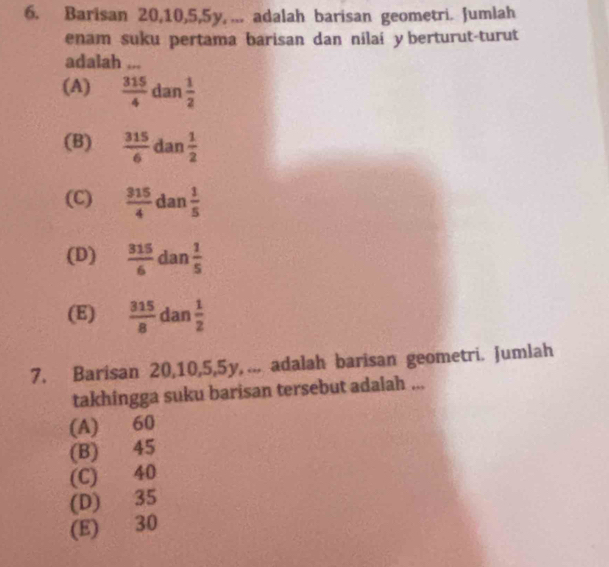 Barisan 20, 10, 5, 5y, ... adalah barisan geometri. Jumlah
enam suku pertama barisan dan nilai y berturut-turut
adalah ...
(A)  315/4  dan  1/2 
(B)  315/6  dan  1/2 
(C)  315/4  dan  1/5 
(D)  315/6  dan  1/5 
(E)  315/8  dan  1/2 
7. Barisan 20, 10, 5, 5y,... adalah barisan geometri. Jumlah
takhingga suku barisan tersebut adalah ...
(A) 60
(B) 45
(C) 40
(D) 35
(E) 30