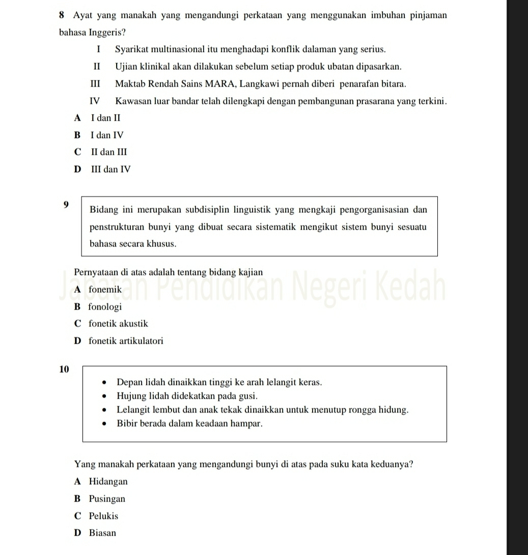 Ayat yang manakah yang mengandungi perkataan yang menggunakan imbuhan pinjaman
bahasa Inggeris?
I Syarikat multinasional itu menghadapi konflik dalaman yang serius.
II Ujian klinikal akan dilakukan sebelum setiap produk ubatan dipasarkan.
III Maktab Rendah Sains MARA, Langkawi pernah diberi penarafan bitara.
IV Kawasan luar bandar telah dilengkapi dengan pembangunan prasarana yang terkini.
A I dan II
B I dan IV
C II dan III
D III dan IV
9 Bidang ini merupakan subdisiplin linguistik yang mengkaji pengorganisasian dan
penstrukturan bunyi yang dibuat secara sistematik mengikut sistem bunyi sesuatu
bahasa secara khusus.
Pernyataan di atas adalah tentang bidang kajian
A fonemik
B fonologi
C fonetik akustik
D fonetik artikulatori
10
Depan lidah dinaikkan tinggi ke arah lelangit keras.
Hujung lidah didekatkan pada gusi.
Lelangit lembut dan anak tekak dinaikkan untuk menutup rongga hidung.
Bibir berada dalam keadaan hampar.
Yang manakah perkataan yang mengandungi bunyi di atas pada suku kata keduanya?
A Hidangan
B Pusingan
C Pelukis
D Biasan