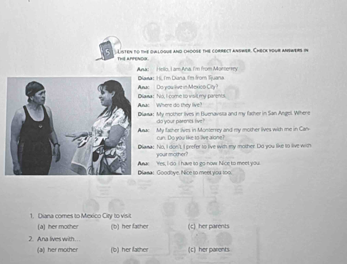 Listen to the dialogue and choose the correct answer. Check your answers in
THE APPENDX.
Ana: Hello, I am Ana. I'm from Monterrey.
na: Hi, I'm Diana. I'm from Tijuana.
: Do you live in Mexico City?
na: No, I come to visit my parents.
: Where do they live?
na: My mother lives in Buenavista and my father in San Angel. Where
do your parents live?
: My father lives in Monterrey and my mother lives with me in Can-
cun. Do you like to live alone?
na: No, I don't. I prefer to live with my mother. Do you like to live with
your mother?
: Yes, I do I have to go now. Nice to meet you.
na: Goodbye. Nice to meet you too.
1, Diana comes to Mexico City to visit
(a) her mother (b) her father (c) her parents
2 Ana lives with
(a) her mother (b) her father (c) her parents