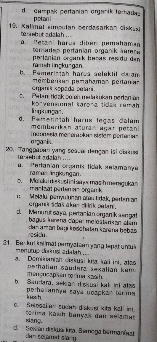 d. dampak pertanian organik terhadap
petani
19. Kalimat simpulan berdasarkan diskusi
tersebut adalah ...
a. Petani harus diberi pemahaman
terhadap pertanian organik karena
pertanian organik bebas residu dan
ramah lingkungan.
b. Pemerintah harus selektif dalam
memberikan pemahaman pertanian
organik kepada petani.
c. Petani tidak boleh melakukan pertanian
konvensional karena tidak ramah 
lingkungan.
d. Pemerintah harus tegas dalam
memberikan aturan agar petani
Indonesia menerapkan sistem pertanian
organik.
20. Tanggapan yang sesuai dengan isi diskusi
tersebut adalah
a. Pertanian organik tidak selamanya
ramah lingkungan.
b. Melalui diskusi ini saya masih meragukan
manfaat pertanian organik.
c. Melalui penyuluhan atau tidak, pertanian
organik tidak akan dilirik petani.
d. Menurut saya, pertanian organik sangat
bagus karena dapat melestarikan alam
dan aman bagi kesehatan karena bebas
residu.
21. Berikut kalimat pernyataan yang tepat untuk
menutup diskusi adalah ....
a. Demikianlah diskusi kita kali ini, atas
perhatian saudara sekalian kami
mengucapkan terima kasih.
b. Saudara, sekian diskusi kali ini atas
perhatiannya saya ucapkan terima
kasih.
c. Selesailah sudah diskusi kita kali ini,
terima kasih banyak dan selamat 
siang.
d. Sekian diskusi kita. Semoga bermanfaat
dan selamat siang.