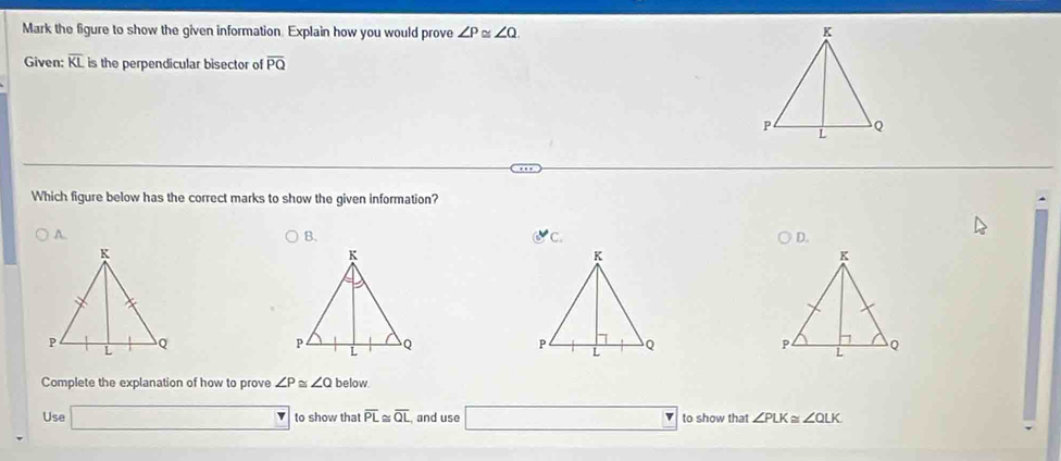 Mark the figure to show the given information. Explain how you would prove ∠ P≌ ∠ Q. 
Given: overline KL is the perpendicular bisector of overline PQ
Which figure below has the correct marks to show the given information? 
A. 
B. 
C. 
D. 

Complete the explanation of how to prove ∠ P ∠ Qbelow
Use □ to show that overline PL≌ overline QL , and use □ to show that ∠ PLK≌ ∠ QLK