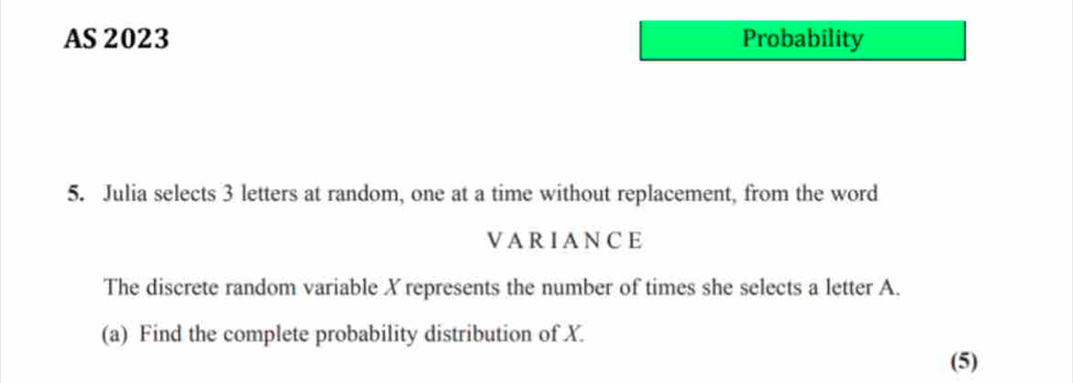 AS 2023 Probability 
5. Julia selects 3 letters at random, one at a time without replacement, from the word 
VARIANCE 
The discrete random variable X represents the number of times she selects a letter A. 
(a) Find the complete probability distribution of X. 
(5)