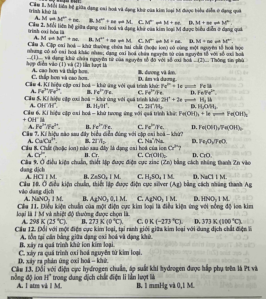 lộ nhạn Biết:
Câu 1. Mỗi liên hệ giữa dạng oxi hoá và dạng khử của kim loại M được biểu diễn ở dạng quá
trình khử là
A. Mleftharpoons M^(n+)+ne. B. M^(n+)+neleftharpoons M. C. M^(n-)leftharpoons M+ne. D. M+neleftharpoons M^(n-).
Câu 2. Mối liên hệ giữa dạng oxi hoá và dạng khử của kim loại M được biểu diễn ở dạng quá
trình oxi hóa là
A. Mleftharpoons M^(n+)+ne. B. M^(n+)+neleftharpoons M. C. M^(n-)leftharpoons M+ne. D. M+neleftharpoons M^(n-).
Câu 3. Cặp oxi hoá - khử thường chứa hai chất (hoặc ion) có cùng một nguyên tố hoá học
nhưng có số oxi hoá khác nhau; dạng oxi hoá chứa nguyên tử của nguyên tố với số oxi hoá
... .(1)... và dạng khử chứa nguyên tử của nguyên tố đó với số oxi hoá ...(2)... Thông tin phù
hợp điền vào (1) và (2) lần lượt là
A. cao hơn và thấp hơn. B. dương và âm.
C. thấp hơn và cao hơn. D. âm và dương.
Câu 4. Kí hiệu cặp oxi hoá - khử ứng với quá trình khử: Fe^(2+)+1e Fe là
A. Fe^(3+)/Fe^(2+). B. Fe^(2+) /Fe. C. Fe^(3+)/F e. D. Fe/Fe^(2+).
Câu 5. Kí hiệu cặp oxi hoá - khử ứng với quá trình khử: 2H^++2e H_2la
A. OH^-/H^+. B. H_2/H^+. C. 2H^+ /H_2. D. H_2O/H_2.
Câu 6. Kí hiệu cặp oxi hoá - khử tương ứng với quá trình khử: Fe(OH)_3+1eleftharpoons Fe(OH)_2
+OH^-1
A. Fe^(3+)/Fe^(2+). B. Fe^(2+)/Fe. C. Fe^(3+)/Fe. D. Fe(OH)_3/Fe(OH)_2.
Câu 7. Kí hiệu nào sau đây biểu diễn đúng với cặp oxi hoá - khử?
A. Cu/Cu^(2+). B. 2I^-/I_2. C. Na^+/Na. D. Fe_2O_3/FeO.
Câu 8. Chất (hoặc ion) nào sau đây là dạng oxi hoá của ion Cr^(2+) ?
A. Cr^(3+). B. Cr. C. Cr(OH)_2. D. CrO.
Câu 9. Ở điều kiện chuẩn, thiết lập được điện cực zinc (Zn) bằng cách nhúng thanh Zn vào
dung dịch
A. HCl 1 M. B. ZnSO_41M. C. H_2SO_41M. D. NaCl 1 M.
Câu 10. Ở điều kiện chuẩn, thiết lập được điện cực silver ở (Ag) bng cách nhúng thanh Ag
vào dung dịch
A. NaNO_31M. B. AgNC 03 0,1  N 1. C. AgNO_31M. D. HNO_31M
Câu 11. Điều kiện chuẩn của một điện cực kim loại là điều kiện ứng với nồng độ ion kim
loại là 1 M và nhiệt độ thường được chọn là.
A. 298K(25°C). B. 273K (0°C). C. 0K(-273°C). D. 373K(100°C).
Câu 12. Đối với một điện cực kim loại, tại ranh giới giữa kim loại với dung dịch chất điện li
A. tồn tại cân bằng giữa dạng oxi hoá và dạng khử.
B. xảy ra quá trình khử ion kim loại.
C. xảy ra quá trình oxi hoá nguyên tử kim loại.
D. xảy ra phản ứng oxi hoá - khử.
Câu 13. Đối với điện cực hydrogen chuẩn, áp suất khí hydrogen được hấp phụ trên lá Pt và
nồng độ ion H^+ trong dung dịch chất điện li lần lượt là
A. 1 atm và 1 M. B. 1 mmHg và 0,1 M.