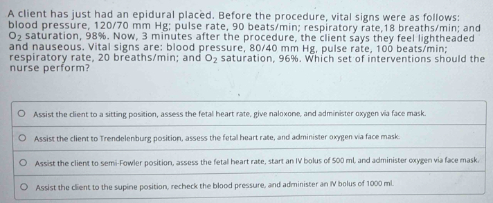 A client has just had an epidural placed. Before the procedure, vital signs were as follows:
blood pressure, 120/70 mm Hg; pulse rate, 90 beats/min; respiratory rate, 18 breaths/min; and
O_2 saturation, 98%. Now, 3 minutes after the procedure, the client says they feel lightheaded
and nauseous. Vital signs are: blood pressure, 80/40 mm Hg, pulse rate, 100 beats/min;
respiratory rate, 20 breaths/min; and O_2 saturation, 96%. Which set of interventions should the
nurse perform?
Assist the client to a sitting position, assess the fetal heart rate, give naloxone, and administer oxygen via face mask.
Assist the client to Trendelenburg position, assess the fetal heart rate, and administer oxygen via face mask.
Assist the client to semi-Fowler position, assess the fetal heart rate, start an IV bolus of 500 ml, and administer oxygen via face mask.
Assist the client to the supine position, recheck the blood pressure, and administer an IV bolus of 1000 ml.