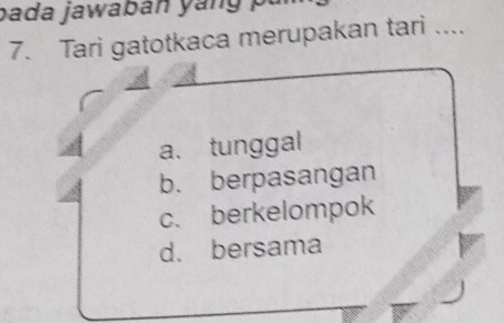 bada jawaban yang pu
7. Tari gatotkaca merupakan tari ....
a.tunggal
b. berpasangan
c. berkelompok
d. bersama