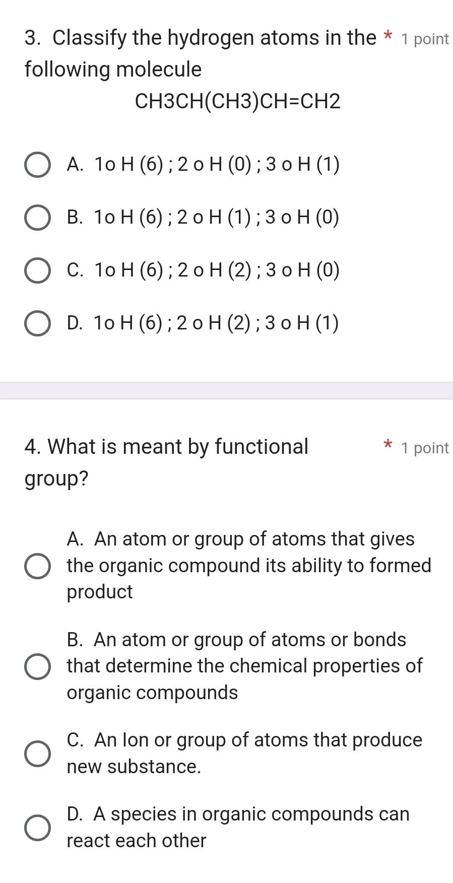 Classify the hydrogen atoms in the * 1 point
following molecule
CH3CH(CH3)CH=CH2
A. 1o H (6); 2o H(0); 30 H(1)
B. 1o H (6); 2 o H(1); 3 0 H(0)
C. 10 H 6) ); 2o H(2); 3 0 H(0)
D. 1o H(6); 2o H(2); 3 0 H(1)
4. What is meant by functional 1 point
group?
A. An atom or group of atoms that gives
the organic compound its ability to formed
product
B. An atom or group of atoms or bonds
that determine the chemical properties of
organic compounds
C. An Ion or group of atoms that produce
new substance.
D. A species in organic compounds can
react each other