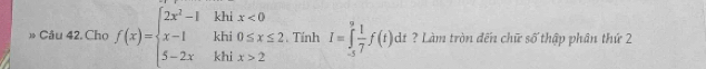 » Câu 42. Chọ f(x)=beginarrayl 2x^2-1khix<0 x-1khi0≤ x≤ 2 5-2xkhix>2endarray. Tính I=∈tlimits _(-5)^9 1/7 f(t)dt ? Làm tròn đến chữ số thập phân thứ 2