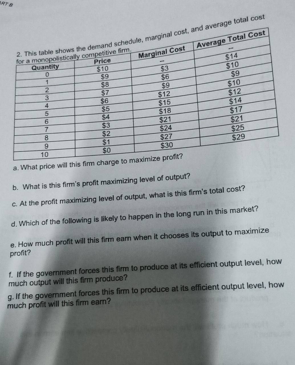 RTB 
ge total cost 
a. What price will this 
b. What is this firm's profit maximizing level of output? 
c. At the profit maximizing level of output, what is this firm's total cost? 
d. Which of the following is likely to happen in the long run in this market? 
e. How much profit will this firm earn when it chooses its output to maximize 
profit? 
f. If the government forces this firm to produce at its efficient output level, how 
much output will this firm produce? 
g. If the government forces this firm to produce at its efficient output level, how 
much profit will this firm earn?