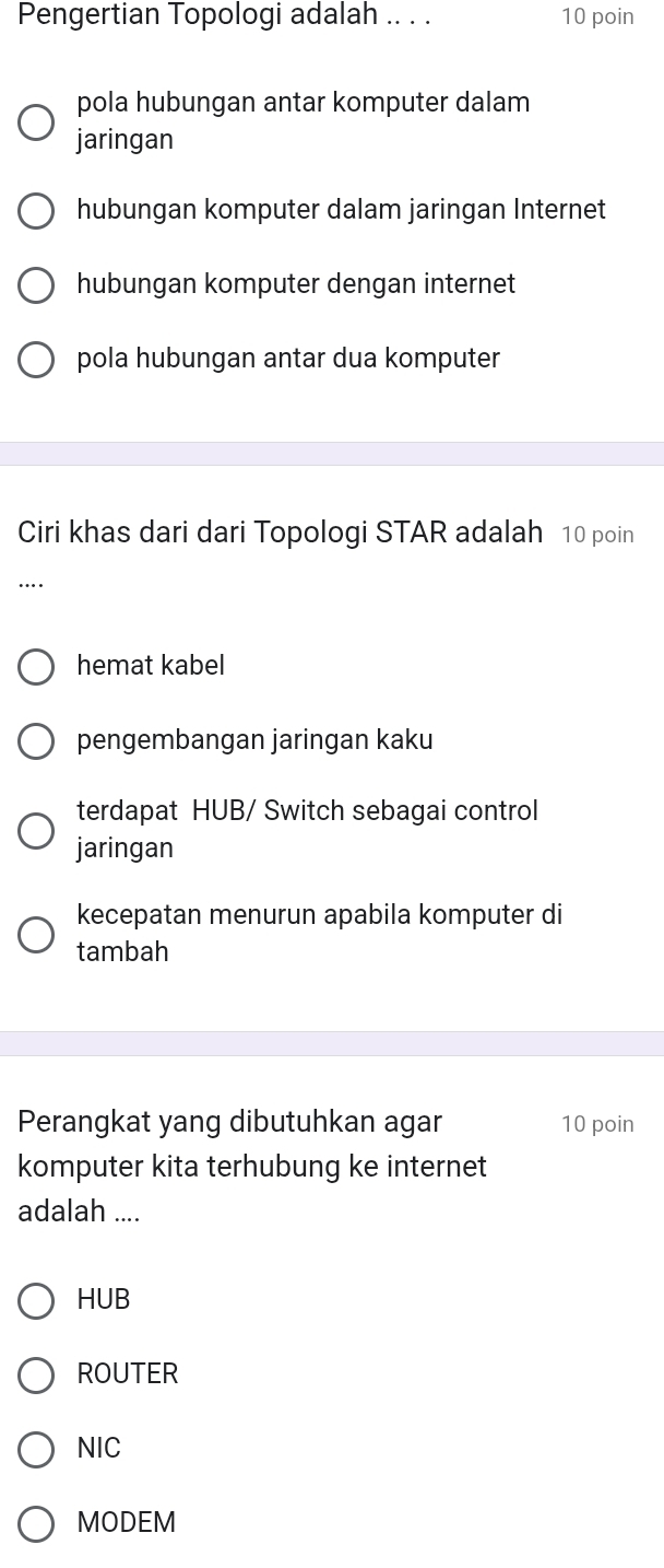 Pengertian Topologi adalah .. . . 10 poin
pola hubungan antar komputer dalam
jaringan
hubungan komputer dalam jaringan Internet
hubungan komputer dengan internet
pola hubungan antar dua komputer
Ciri khas dari dari Topologi STAR adalah 10 poin
….
hemat kabel
pengembangan jaringan kaku
terdapat HUB/ Switch sebagai control
jaringan
kecepatan menurun apabila komputer di
tambah
Perangkat yang dibutuhkan agar 10 poin
komputer kita terhubung ke internet
adalah ....
HUB
ROUTER
NIC
MODEM