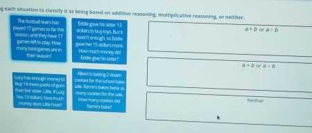 each situation to classify it as being based on additive reasoning, multiplicative reasoning, or neither.
The football team has Eddie gave his sister 13 a+b or a-b
dollars to buy toys. But it
played 17 games so far this season, and they have 17 wasn't enough, so Eddie
many total games are in games left to play. How gave her 15 collars more. How much money did
their season? Eddie give his sister? a* b ar a+b
Albert is baking 2 dozen
Lucy has enough money to buy 14 more packs of gum sale, Ramiro bakes twice as cookles for the school bake
than her sister, Lillie. If Laxy has 13 dollars, how much many cookies for the sale How many cookees did Neither
money does Lillie have' Ramiro bak?