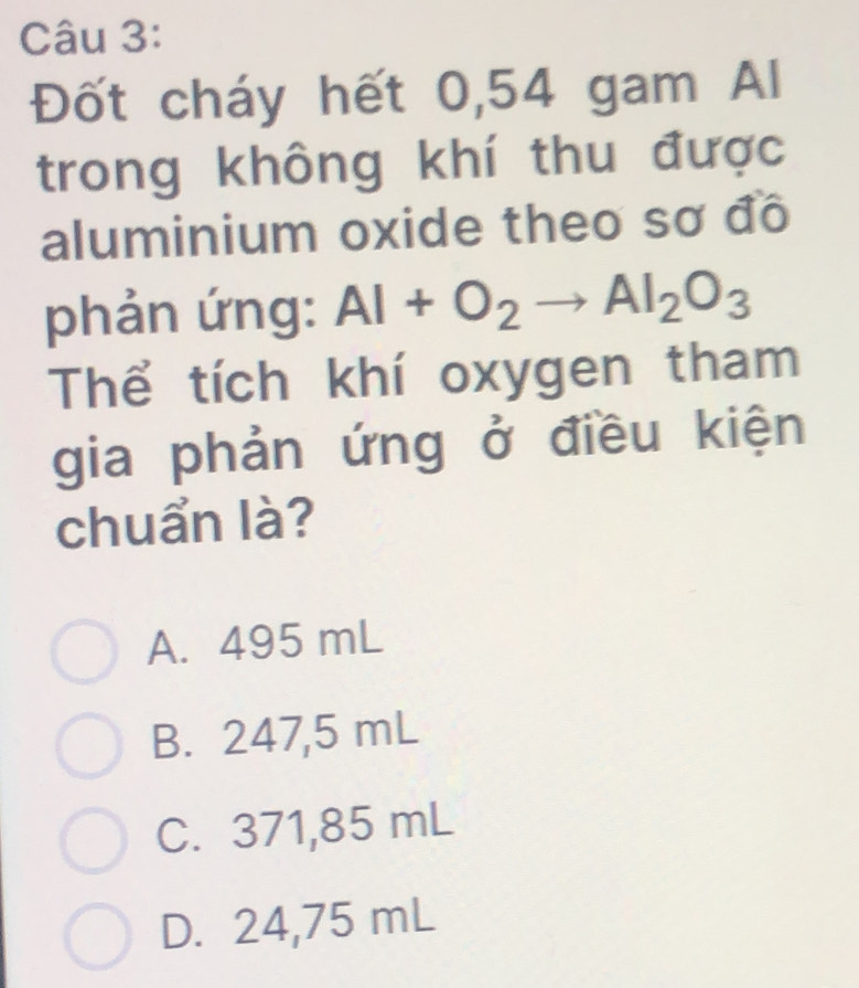 Đốt cháy hết 0,54 gam Al
trong không khí thu được
aluminium oxide theo sơ đô
phản ứng: Al+O_2to Al_2O_3
Thể tích khí oxygen tham
gia phản ứng ở điều kiện
chuẩn là?
A. 495 mL
B. 247,5 mL
C. 371,85 mL
D. 24,75 mL