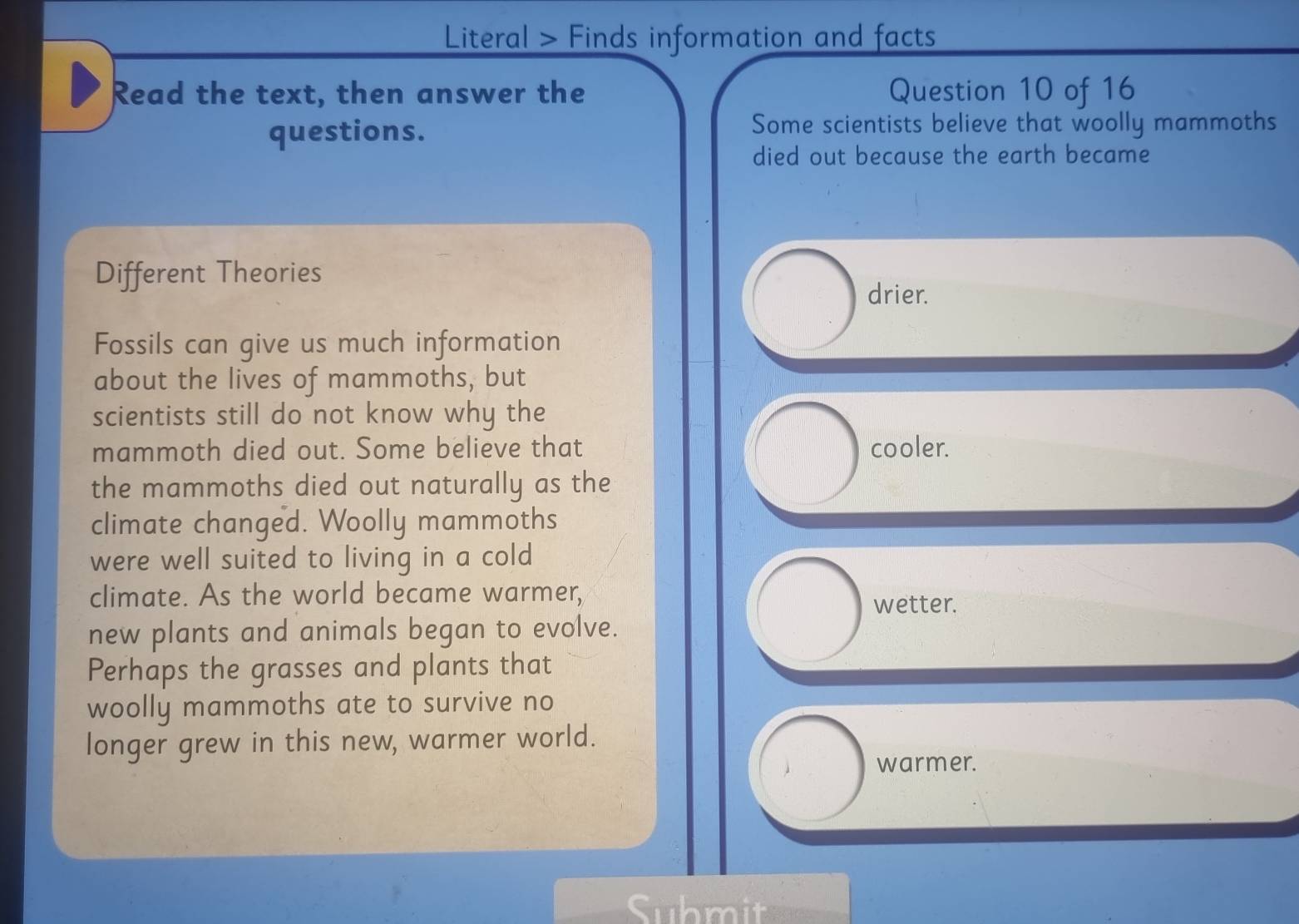 Literal > Finds information and facts
Read the text, then answer the Question 10 of 16
questions.
Some scientists believe that woolly mammoths
died out because the earth became
Different Theories drier.
Fossils can give us much information
about the lives of mammoths, but
scientists still do not know why the
mammoth died out. Some believe that cooler.
the mammoths died out naturally as the
climate changed. Woolly mammoths
were well suited to living in a cold
climate. As the world became warmer, wetter.
new plants and animals began to evolve.
Perhaps the grasses and plants that
woolly mammoths ate to survive no
longer grew in this new, warmer world.
warmer.
Submite