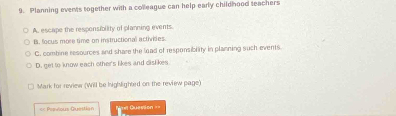 Planning events together with a colleague can help early childhood teachers
A. escape the responsibility of planning events.
B. focus more time on instructional activities.
C. combine resources and share the load of responsibility in planning such events.
D. get to know each other's likes and dislikes.
Mark for review (Will be highlighted on the review page)
< Previous Question Next Question >>