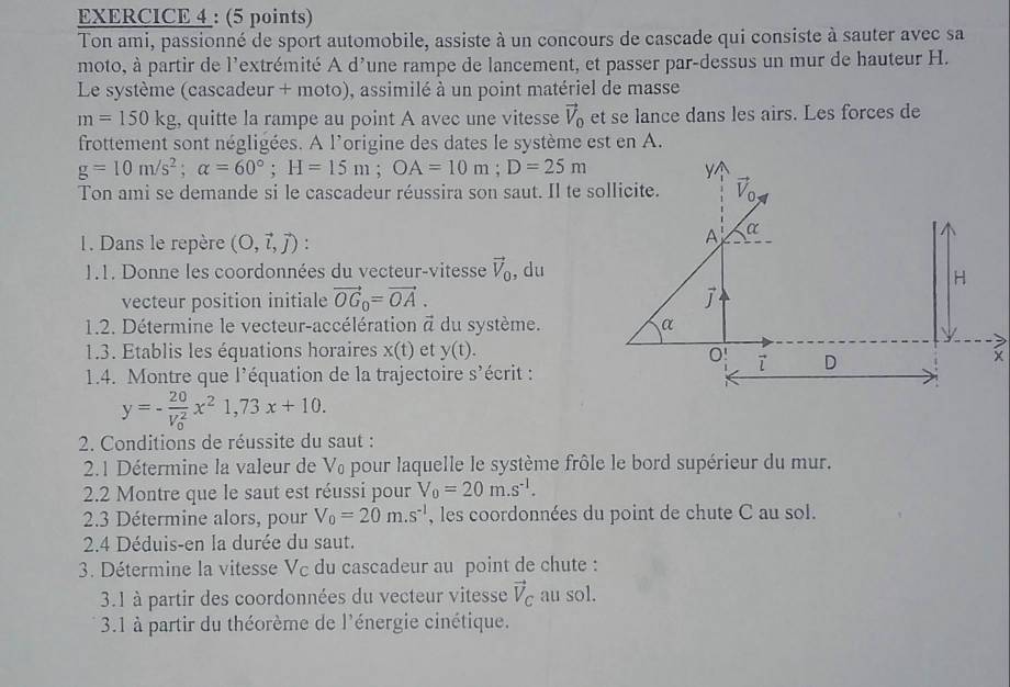 Ton ami, passionné de sport automobile, assiste à un concours de cascade qui consiste à sauter avec sa
moto, à partir de l'extrémité A d'une rampe de lancement, et passer par-dessus un mur de hauteur H.
Le système (cascadeur + moto), assimilé à un point matériel de masse
m=150kg , quitte la rampe au point A avec une vitesse vector V_0 et se lance dans les airs. Les forces de
frottement sont négligées. A l'origine des dates le système est en A.
g=10m/s^2;alpha =60°;H=15m;OA=10m;D=25m
Y
Ton ami se demande si le cascadeur réussira son saut. Il te sollicite. vector V_0
1. Dans le repère (O,vector l,vector j)
A α
1.1. Donne les coordonnées du vecteur-vitesse vector V_0 , du
H
vecteur position initiale vector OG_0=vector OA.
1.2. Détermine le vecteur-accélération vector a du système. α
1.3. Etablis les équations horaires x(t) et y(t). 0 7 D
1.4. Montre que l'équation de la trajectoire s'écrit :
y=-frac 20(V_0)^2x^21,73x+10.
2. Conditions de réussite du saut :
2.1 Détermine la valeur de V₀ pour laquelle le système frôle le bord supérieur du mur.
2.2 Montre que le saut est réussi pour V_0=20m.s^(-1).
2.3 Détermine alors, pour V_0=20m.s^(-1) , les coordonnées du point de chute C au sol.
2.4 Déduis-en la durée du saut.
3. Détermine la vitesse Vc du cascadeur au point de chute :
3.1 à partir des coordonnées du vecteur vitesse vector V_C au sol.
3.1 à partir du théorème de l'énergie cinétique.