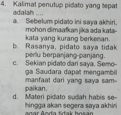 Kalimat penutup pidato yang tepat
adalah ....
a. Sebelum pidato ini saya akhiri,
mohon dimaafkan jika ada kata-
kata yang kurang berkenan.
b. Rasanya, pidato saya tidak
perlu berpanjang-panjang.
c. Sekian pidato dari saya. Semo-
ga Saudara dapat mengambil
manfaat dari yang saya sam-
paikan.
d. Materi pidato sudah habis se-
hingga akan segera saya akhiri
agar Anda tidak bosan