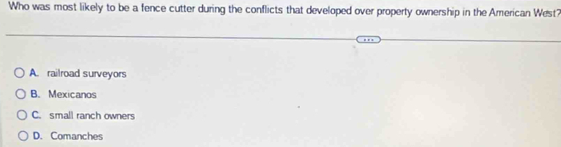 Who was most likely to be a fence cutter during the conflicts that developed over property ownership in the American West?
A. railroad surveyors
B. Mexicanos
C. small ranch owners
D. Comanches
