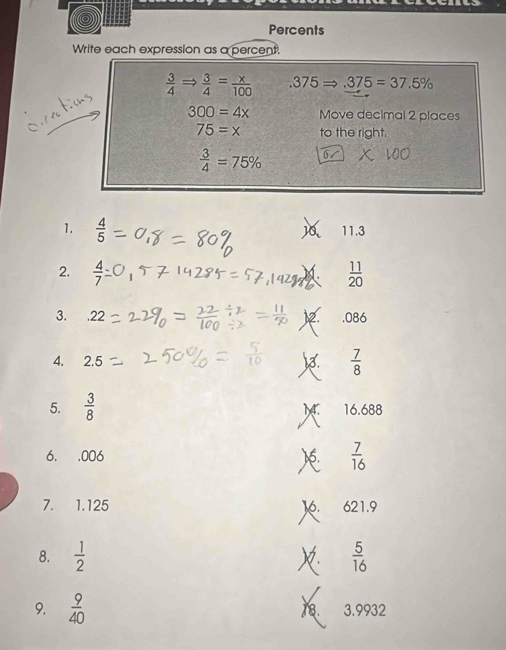 Percents 
Write each expression as a percent.
 3/4 Rightarrow  3/4 = x/100  .375 .375=37.5%
300=4x Move decimal 2 places
75=x to the right.
 3/4 =75%
1.  4/5  11.3
2.  4/7   11/20 
1. 
3. . 22 12. . 086
4. 2.5
 7/8 
M. 
5.  3/8  16.688
6. . 006 )6.  7/16 
I 
7. 1.125 16. 621.9
8.  1/2  X.  5/16 
9.  9/40  18. 3.9932