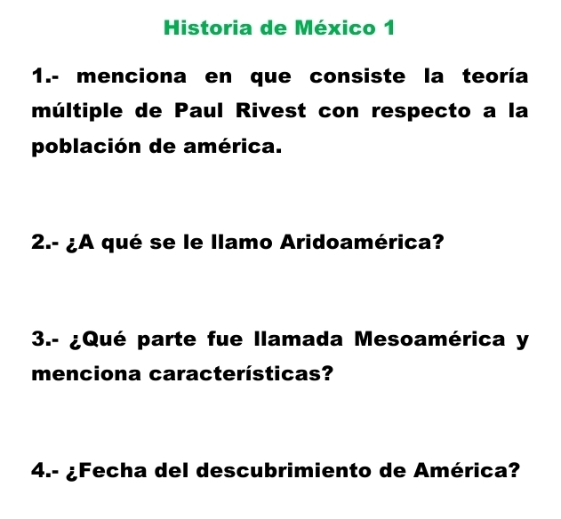 Historia de México 1 
1.- menciona en que consiste la teoría 
múltiple de Paul Rivest con respecto a la 
población de américa. 
2.- ¿A qué se le llamo Aridoamérica? 
3.- ¿Qué parte fue llamada Mesoamérica y 
menciona características? 
4.- ¿Fecha del descubrimiento de América?