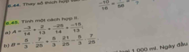 6.44, Thay số thích hợp v
 (-10)/16 =frac 56=
6.45. Tinh một cách hợp li. 
a) A= (-3)/14 + 2/13 + (-25)/14 + (-15)/13 ; 
b) B= 5/3 ·  7/25 + 5/3 ·  21/25 - 5/3 ·  7/25 . 
ng 1 000 mi. Ngày đầu