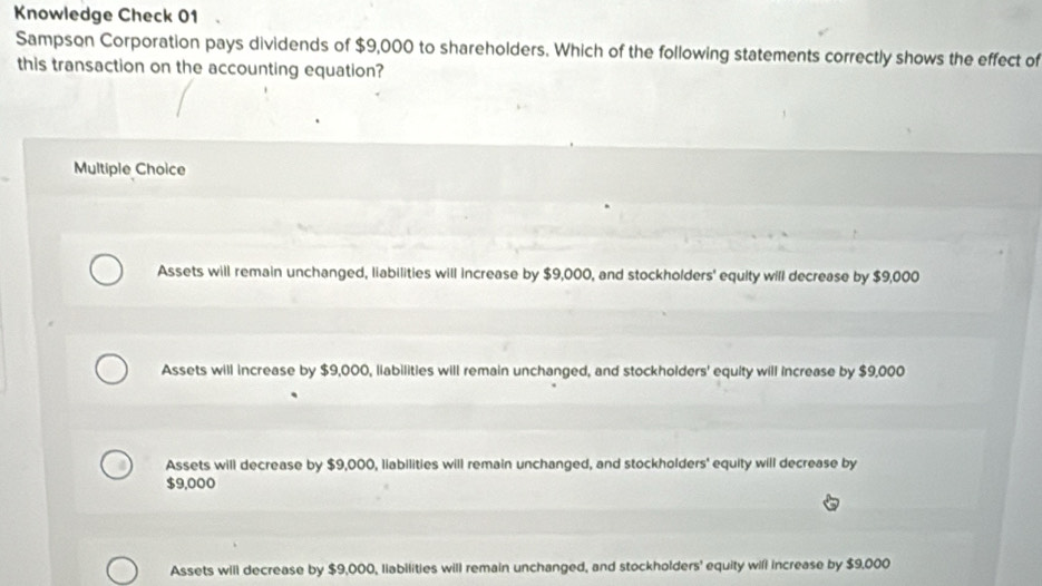 Knowledge Check 01
Sampson Corporation pays dividends of $9,000 to shareholders. Which of the following statements correctly shows the effect of
this transaction on the accounting equation?
Multiple Choice
Assets will remain unchanged, liabilities will increase by $9,000, and stockholders' equity will decrease by $9,000
Assets will increase by $9,000, liabilities will remain unchanged, and stockholders' equity will increase by $9,000
Assets will decrease by $9,000, liabilities will remain unchanged, and stockholders' equity will decrease by
$9,000
Assets will decrease by $9,000, liabilities will remain unchanged, and stockholders' equity will increase by $9,000