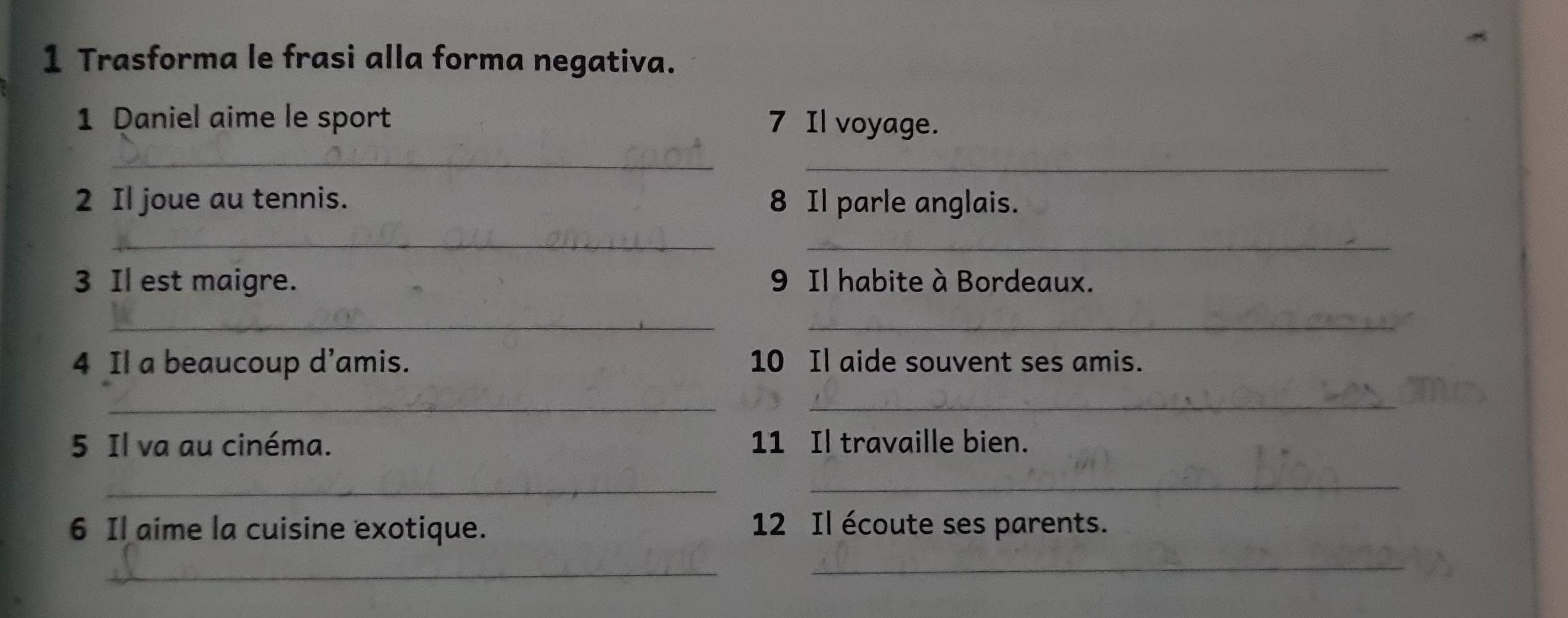 Trasforma le frasi alla forma negativa. 
1 Daniel aime le sport 7 Il voyage. 
_ 
_ 
2 Il joue au tennis. 8 Il parle anglais. 
_ 
_ 
3 Il est maigre. 9 Il habite à Bordeaux. 
__ 
4 Il a beaucoup d’amis. 10 Il aide souvent ses amis. 
_ 
_ 
5 Il va au cinéma. 11 Il travaille bien. 
_ 
_ 
6 Il aime la cuisine exotique. 12 Il écoute ses parents. 
_ 
_