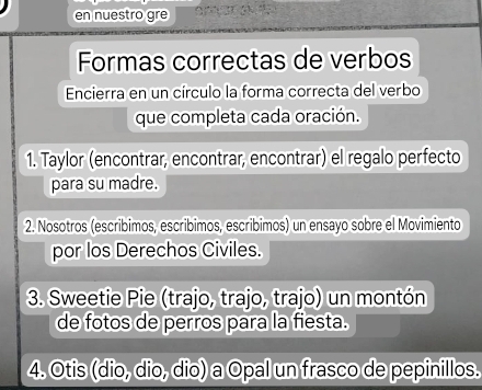 en nuestro gre 
Formas correctas de verbos 
Encierra en un círculo la forma correcta del verbo 
que completa cada oración. 
1. Taylor (encontrar, encontrar, encontrar) el regalo perfecto 
para su madre. 
2. Nosotros (escribimos, escribimos, escribimos) un ensayo sobre el Movimiento 
por los Derechos Civiles. 
3. Sweetie Pie (trajo, trajo, trajo) un montón 
de fotos de perros para la fiesta. 
4. Otis (dio, dio, dio) a Opal un frasco de pepinillos.