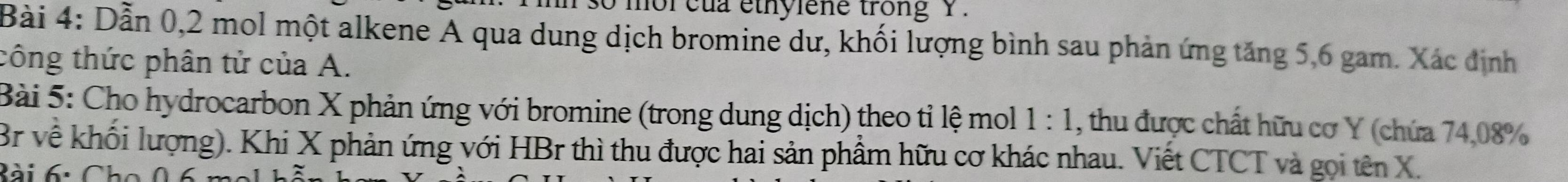 so mor cua ethylene trong Y. 
Bài 4: Dẫn 0, 2 mol một alkene A qua dung dịch bromine dư, khối lượng bình sau phản ứng tăng 5, 6 gam. Xác định 
công thức phân tử của A. 
Bài 5: Cho hydrocarbon X phản ứng với bromine (trong dung dịch) theo tỉ lệ mol 1:1 , thu được chất hữu cơ Y (chứa 74,08%
Br về khối lượng). Khi X phản ứng với HBr thì thu được hai sản phẩm hữu cơ khác nhau. Viết CTCT và gọi tên X. 
Bài 6: Ch o 0