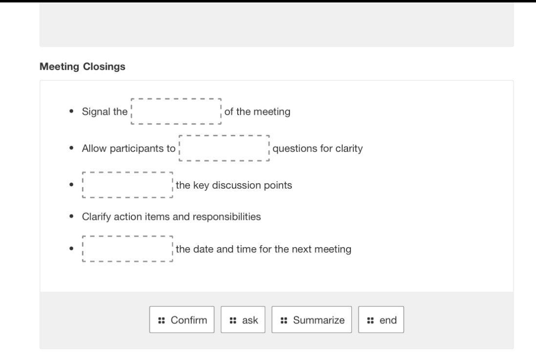 Meeting Closings 
Signal the □ of the meeting 
Allow participants to □ questions for clarity 
□ the key discussion points 
Clarify action items and responsibilities 
□ the date and time for the next meeting 
Confirm ask Summarize end