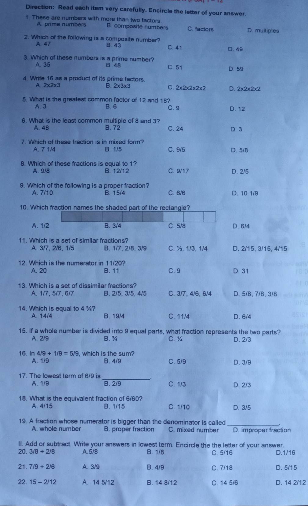 Direction: Read each item very carefully. Encircle the letter of your answer.
1. These are numbers with more than two factors.
A. prime numbers B. composite numbers C. factors D. multiples
2. Which of the following is a composite number?
A. 47 B. 43 C. 41
D. 49
3. Which of these numbers is a prime number?
A. 35 B. 48 C. 51
D. 59
4. Write 16 as a product of its prime factors.
A. 2* 2* 3 B. 2* 3* 3
C. 2* 2* 2* 2* 2 D. 2* 2* 2* 2
5. What is the greatest common factor of 12 and 18?
A. 3 B. 6 C. 9 D. 12
6. What is the least common multiple of 8 and 3?
A. 48 B. 72 C. 24 D. 3
7. Which of these fraction is in mixed form?
A. 7 1/4 B. 1/5 C. 9/5 D. 5/8
8. Which of these fractions is equal to 1?
A. 9/8 B. 12/12 C. 9/17 D. 2/5
9. Which of the following is a proper fraction?
A. 7/10 B. 15/4 C. 6/6 D. 10 1/9
10. Which fraction names the shaded part of the rectangle?
A. 1/2 B. 3/4 C. 5/8 D. 6/4
11. Which is a set of similar fractions?
A. 3/7, 2/6, 1/5 B. 1/7, 2/8, 3/9 C. ½, 1/3, 1/4 D. 2/15, 3/15, 4/15
12. Which is the numerator in 11/20?
A. 20 B. 11 C. 9 D. 31
13. Which is a set of dissimilar fractions?
A. 1/7, 5/7, 6/7 B. 2/5, 3/5, 4/5 C. 3/7, 4/6, 6/4 D. 5/8, 7/8, 3/8
14. Which is equal to 4 ¾?
A. 14/4 B. 19/4 C. 11/4 D. 6/4
15. If a whole number is divided into 9 equal parts, what fraction represents the two parts?
A. 2/9 B. ¾ C.¼ D. 2/3
16. In 4/9+1/9=5/9 which is the sum?
A. 1/9 B. 4/9 C. 5/9 D. 3/9
_
17. The lowest term of 6/9 is
A. 1/9 B. 2/9 C. 1/3 D. 2/3
18. What is the equivalent fraction of 6/60?
A. 4/15 B. 1/15 C. 1/10 D. 3/5
19. A fraction whose numerator is bigger than the denominator is called
A. whole number B. proper fraction C. mixed number D. improper fraction
II. Add or subtract. Write your answers in lowest term. Encircle the the letter of your answer.
20. 3/8+2/8 A.5/8 B. 1/8 C. 5/16 D.1/16
21. 7/9+2/6 A. 3/9 B. 4/9 C. 7/18 D. 5/15
22. 15-2/12 A. 14 5/12 B. 14 8/12 C. 14 5/6 D. 14 2/12