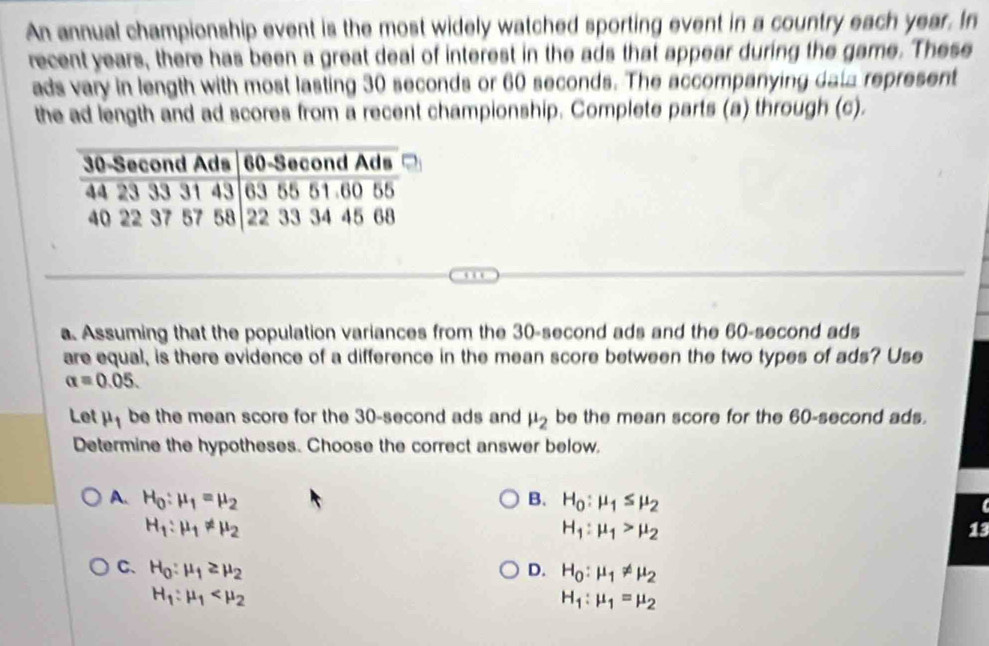 An annual championship event is the most widely watched sporting event in a country each year. In
recent years, there has been a great deal of interest in the ads that appear during the game. These
ads vary in length with most lasting 30 seconds or 60 seconds. The accompanying data represent
the ad length and ad scores from a recent championship. Complete parts (a) through (c).
a. Assuming that the population variances from the 30-second ads and the 60-second ads
are equal, is there evidence of a difference in the mean score between the two types of ads? Use
alpha =0.05. 
Let mu _1 be the mean score for the 30-second ads and mu _2 be the mean score for the 60-second ads.
Determine the hypotheses. Choose the correct answer below.
A. H_0:mu _1=mu _2 B. H_0:mu _1≤ mu _2
H_1:mu _1!= mu _2
H_1:mu _1>mu _2
13
C、 H_0:mu _1≥ mu _2 D. H_0:mu _1!= mu _2
H_1:mu _1
H_1:mu _1=mu _2