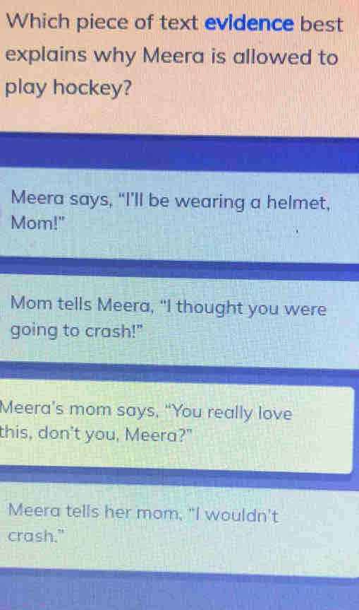 Which piece of text evidence best
explains why Meera is allowed to
play hockey?
Meera says, “I’ll be wearing a helmet,
Mom!"
Mom tells Meera, "I thought you were
going to crash!"
Meera’s mom says, “You really love
this, don't you, Meera?"
Meera tells her mom, "I wouldn't
crash."