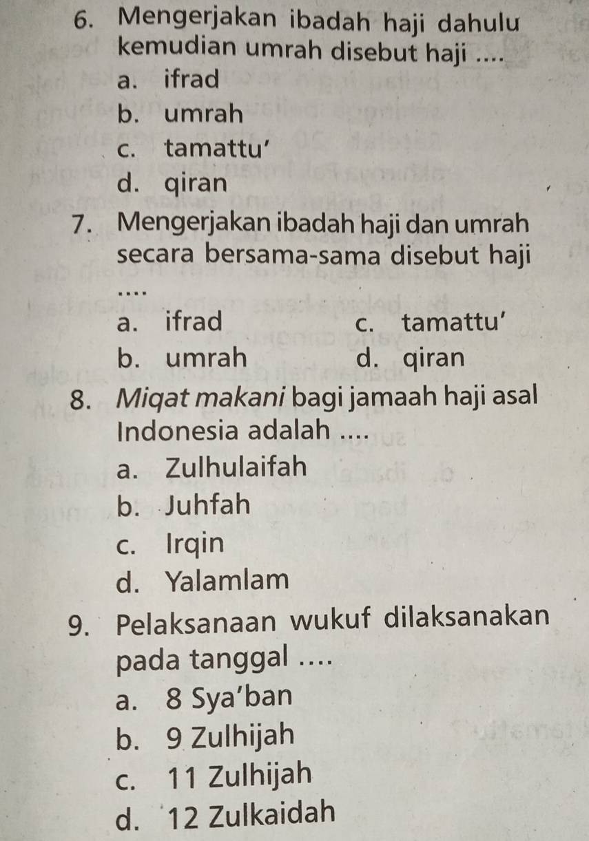 Mengerjakan ibadah haji dahulu
kemudian umrah disebut haji ....
a. ifrad
b. umrah
c. tamattu’
d. qiran
7. Mengerjakan ibadah haji dan umrah
secara bersama-sama disebut haji
…
a. ifrad c. tamattu’
b. umrah d. qiran
8. Miqat makani bagi jamaah haji asal
Indonesia adalah ....
a. Zulhulaifah
b. Juhfah
c. Irqin
d. Yalamlam
9. Pelaksanaan wukuf dilaksanakan
pada tanggal ....
a. 8 Sya’ban
b. 9 Zulhijah
c. 11 Zulhijah
d. 12 Zulkaidah