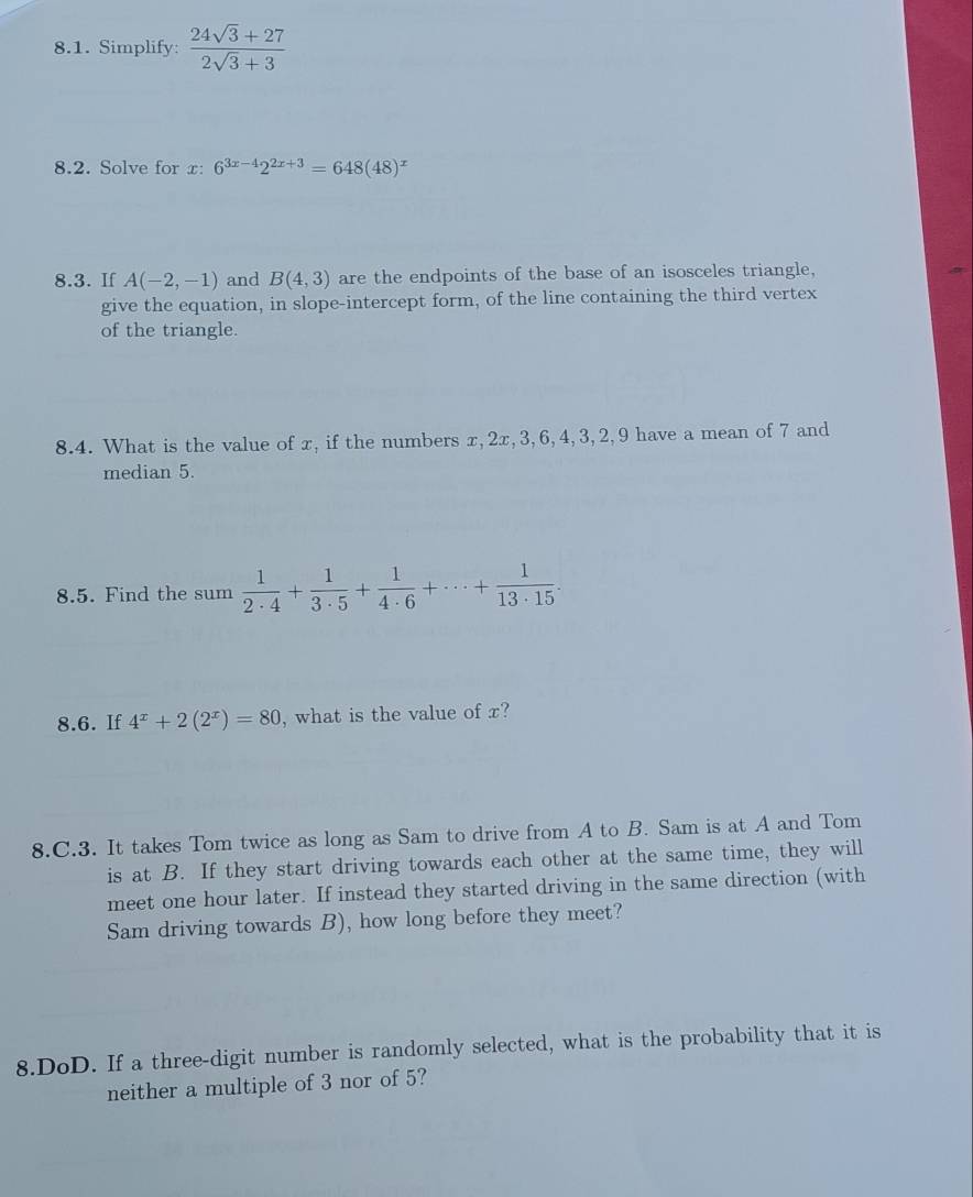 Simplify:  (24sqrt(3)+27)/2sqrt(3)+3 
8.2. Solve for x : 6^(3x-4)2^(2x+3)=648(48)^x
8.3. If A(-2,-1) and B(4,3) are the endpoints of the base of an isosceles triangle, 
give the equation, in slope-intercept form, of the line containing the third vertex 
of the triangle. 
8.4. What is the value of x, if the numbers x, 2x, 3, 6, 4, 3, 2, 9 have a mean of 7 and 
median 5. 
8.5. Find the sum  1/2· 4 + 1/3· 5 + 1/4· 6 +·s + 1/13· 15 . 
8.6. If 4^x+2(2^x)=80 , what is the value of x? 
8.C.3. It takes Tom twice as long as Sam to drive from A to B. Sam is at A and Tom 
is at B. If they start driving towards each other at the same time, they will 
meet one hour later. If instead they started driving in the same direction (with 
Sam driving towards B), how long before they meet? 
8.DoD. If a three-digit number is randomly selected, what is the probability that it is 
neither a multiple of 3 nor of 5?