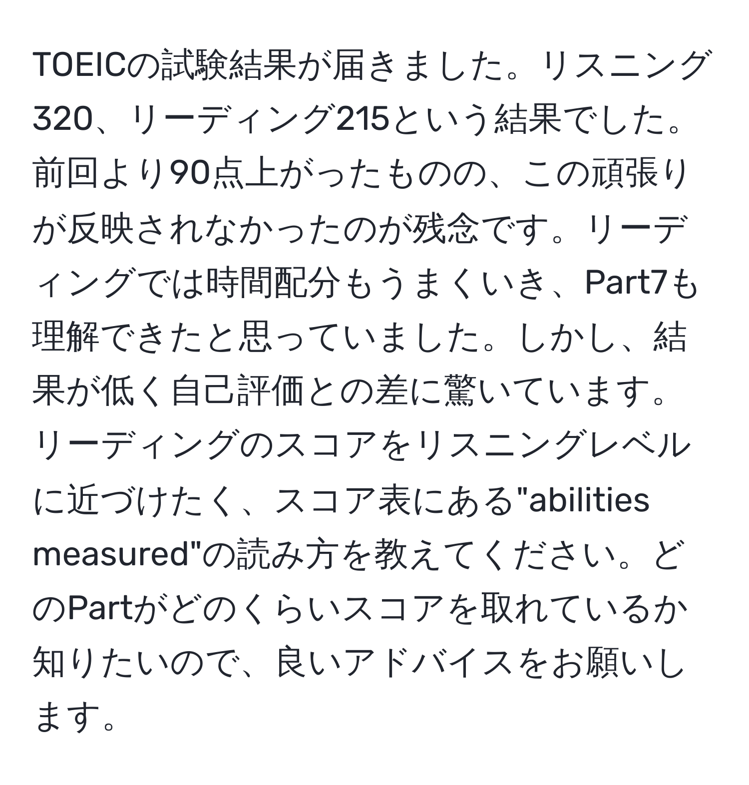 TOEICの試験結果が届きました。リスニング320、リーディング215という結果でした。前回より90点上がったものの、この頑張りが反映されなかったのが残念です。リーディングでは時間配分もうまくいき、Part7も理解できたと思っていました。しかし、結果が低く自己評価との差に驚いています。リーディングのスコアをリスニングレベルに近づけたく、スコア表にある"abilities measured"の読み方を教えてください。どのPartがどのくらいスコアを取れているか知りたいので、良いアドバイスをお願いします。