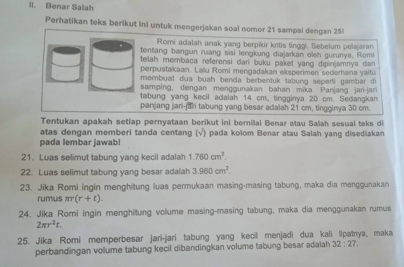 Benar Salah 
Perhatikan teks berikut ini untuk mengerjakan soal nomor 21 sampai dengan 25! 
Romi adalah anak yang berpikir kritis tinggi. Sebelum pelajaran 
tentang bangun ruang sisi lengkung diajarkan oleh gurunya, Romi 
telah membaca referensi dari buku paket yang dipinjamnya dari 
perpustakaan. Lalu Romi mengadakan eksperimen sederhana yaitu 
membuat dua buah benda berbentuk tabung seperti gambar di 
samping, dengan menggunakan bahan mika Panjang jari-jari 
tabung yang kecil adalah 14 cm, tingginya 20 cm. Sedangkan 
panjang jari-jari tabung yang besar adalah 21 cm, tingginya 30 cm. 
Tentukan apakah setiap pernyataan berikut ini bernilai Benar atau Salah sesuai teks di 
atas dengan memberi tanda centang (√) pada kolom Benar atau Salah yang disediakan 
pada lembar jawab! 
21. Luas selimut tabung yang kecil adalah 1.760cm^2. 
22. Luas selimut tabung yang besar adalah 3.960cm^2. 
23. Jika Romi ingin menghitung luas permukaan masing-masing tabung, maka dia menggunakan 
rumus πr (r+t). 
24. Jika Romi ingin menghitung volume masing-masing tabung, maka dia menggunakan rumus
2π r^2t. 
25. Jika Romi memperbesar jari-jari tabung yang kecil menjadi dua kali lipatnya, maka 
perbandingan volume tabung kecil dibandingkan volume tabung besar adalah 32:27.